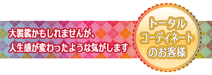 大袈裟かもしれませんが、人生感が変わったような気がします：トータルコーディネートのお客様のご感想