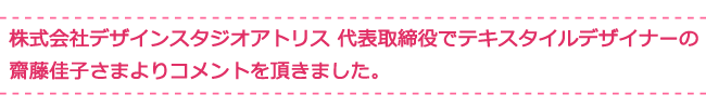 株式会社デザインスタジオアトリス 代表取締役でテキスタイルデザイナーの齋藤佳子さまよりコメントを頂きました。